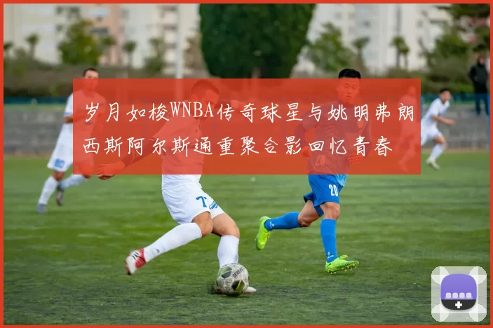 岁月如梭WNBA传奇球星与姚明弗朗西斯阿尔斯通重聚合影回忆青春