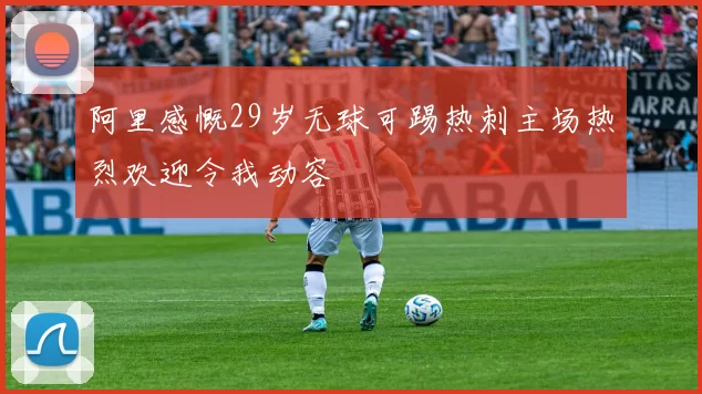 阿里感慨29岁无球可踢热刺主场热烈欢迎令我动容