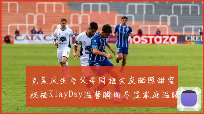 克莱庆生与父母同框女友晒照甜蜜祝福KlayDay温馨瞬间尽显家庭温暖