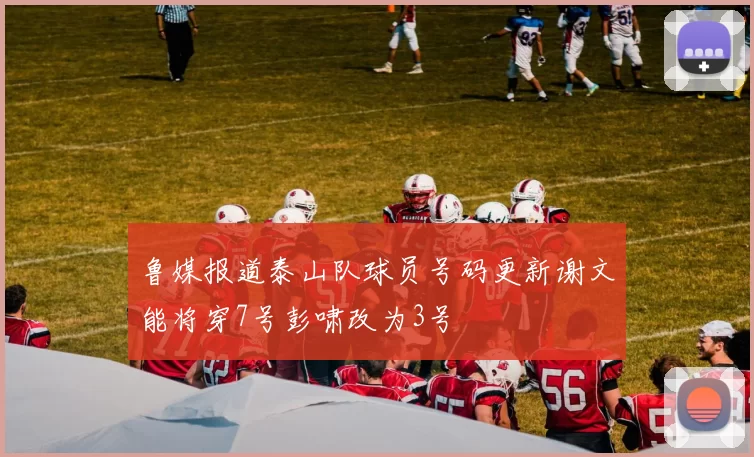 鲁媒报道泰山队球员号码更新谢文能将穿7号彭啸改为3号