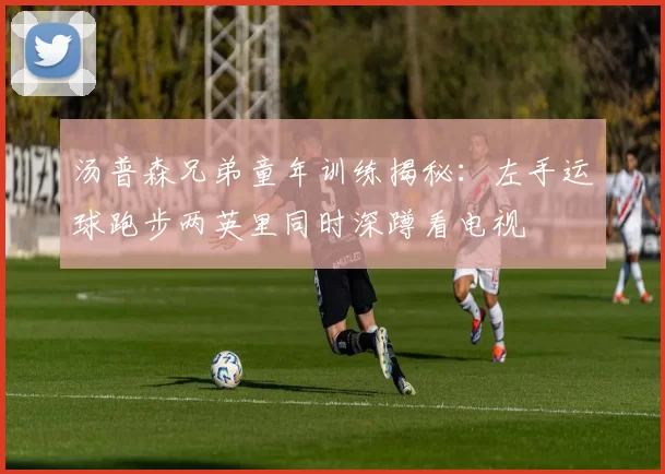 汤普森兄弟童年训练揭秘：左手运球跑步两英里同时深蹲看电视