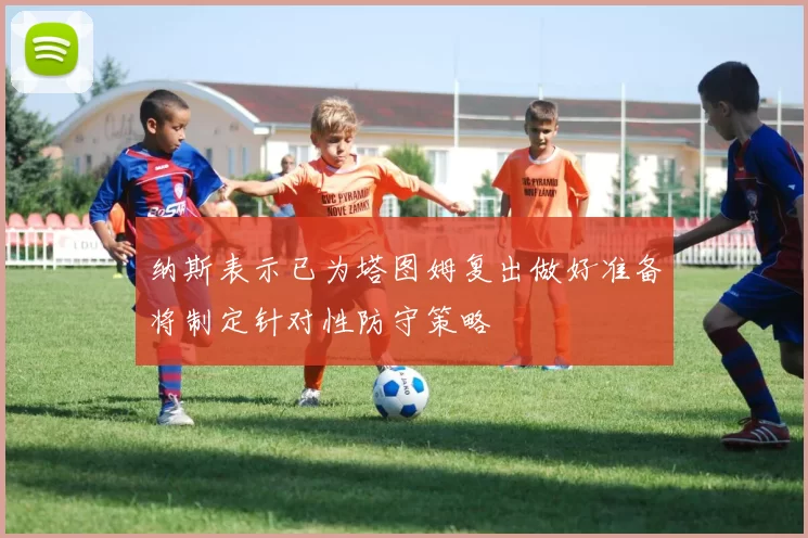 纳斯表示已为塔图姆复出做好准备将制定针对性防守策略