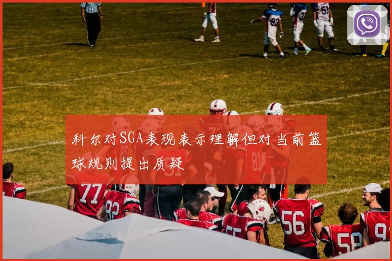 科尔对SGA表现表示理解但对当前篮球规则提出质疑