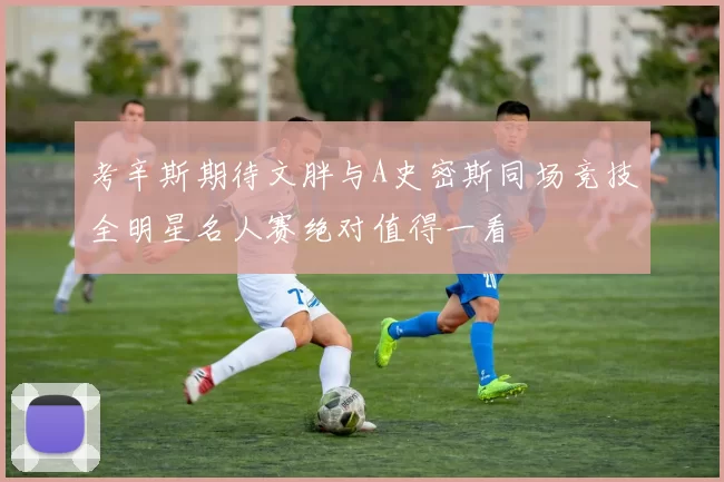 考辛斯期待文胖与A史密斯同场竞技全明星名人赛绝对值得一看