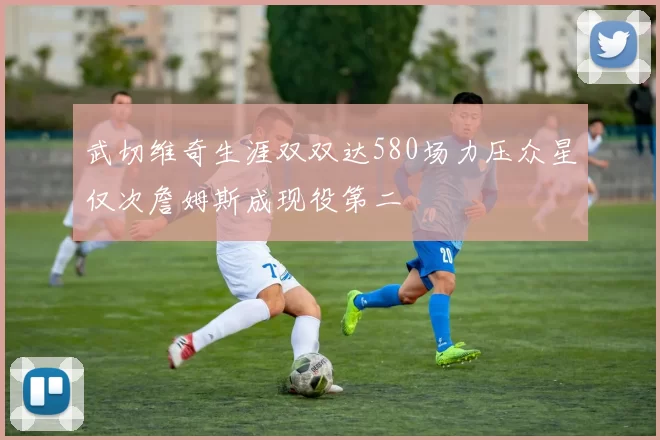 武切维奇生涯双双达580场力压众星仅次詹姆斯成现役第二