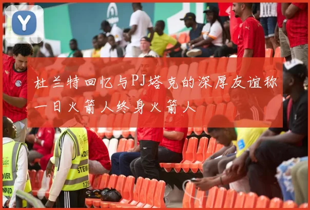 杜兰特回忆与PJ塔克的深厚友谊称一日火箭人终身火箭人