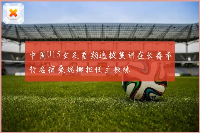 中国U15女足首期选拔集训在长春举行名宿桑妮娜担任主教练