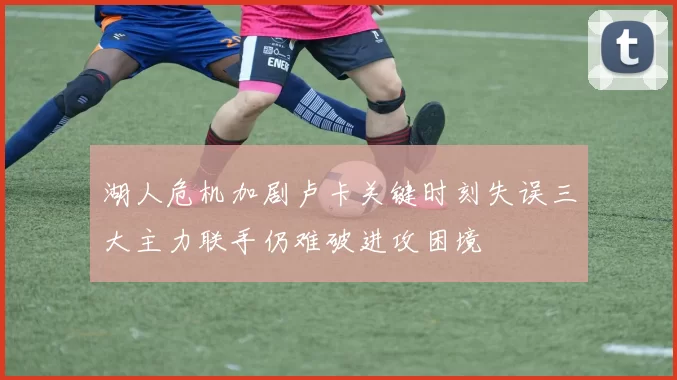 湖人危机加剧卢卡关键时刻失误三大主力联手仍难破进攻困境