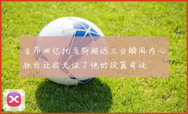 吉昂回忆托马斯超远三分瞬间内心独白让我见证了他的投篮奇迹