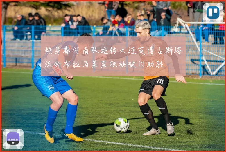 热身赛河南队逆转大连英博古斯塔沃姆布拉马莱莱联袂破门助胜