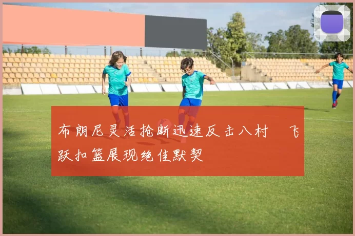 布朗尼灵活抢断迅速反击八村塁飞跃扣篮展现绝佳默契