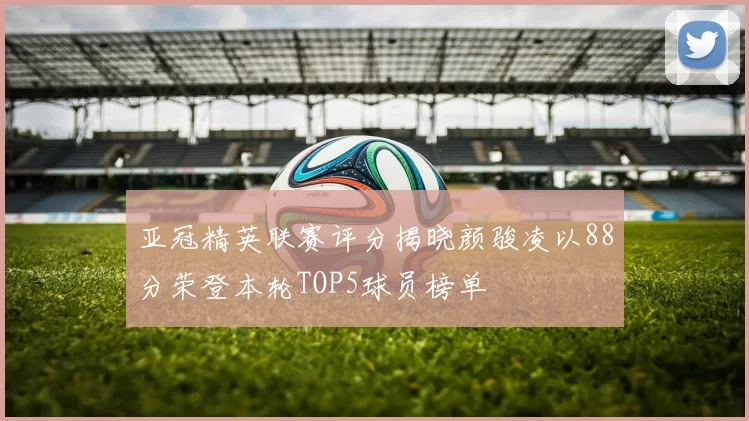 亚冠精英联赛评分揭晓颜骏凌以88分荣登本轮TOP5球员榜单