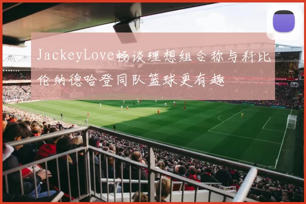 JackeyLove畅谈理想组合称与科比伦纳德哈登同队篮球更有趣