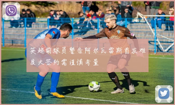 英超前球员警告阿尔瓦雷斯首发难度大签约需谨慎考量