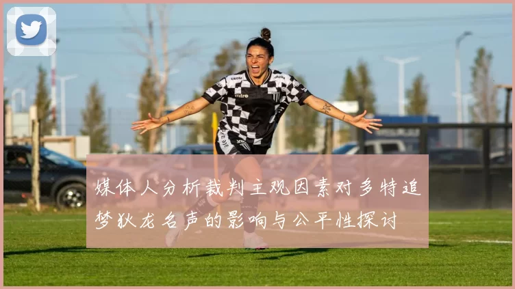 媒体人分析裁判主观因素对多特追梦狄龙名声的影响与公平性探讨