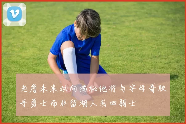 老詹未来动向揭秘他将与字母哥联手勇士而非留湖人或回骑士