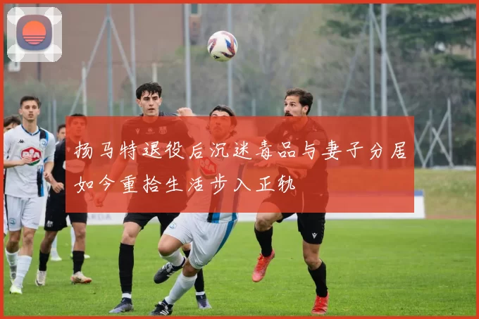 扬马特退役后沉迷毒品与妻子分居如今重拾生活步入正轨