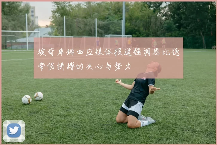埃奇库姆回应媒体报道强调恩比德带伤拼搏的决心与努力