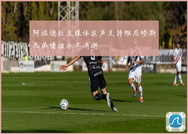 阿诺德社交媒体发声支持维尼修斯兄弟情谊永不消逝