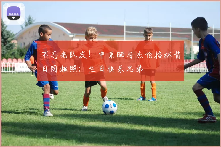 不忘老队友！申京晒与杰伦格林昔日同框照：生日快乐兄弟